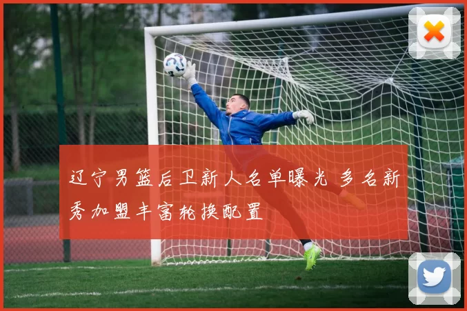 辽宁男篮后卫新人名单曝光 多名新秀加盟丰富轮换配置