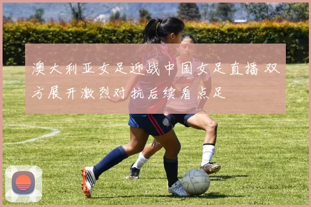 澳大利亚女足迎战中国女足直播 双方展开激烈对抗后续看点足