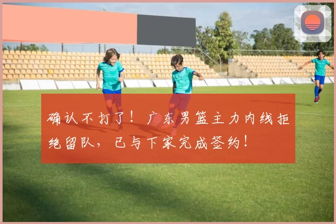 确认不打了！广东男篮主力内线拒绝留队，已与下家完成签约！