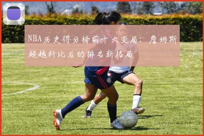 NBA历史得分榜前十大变局:詹姆斯超越科比后的排名新格局