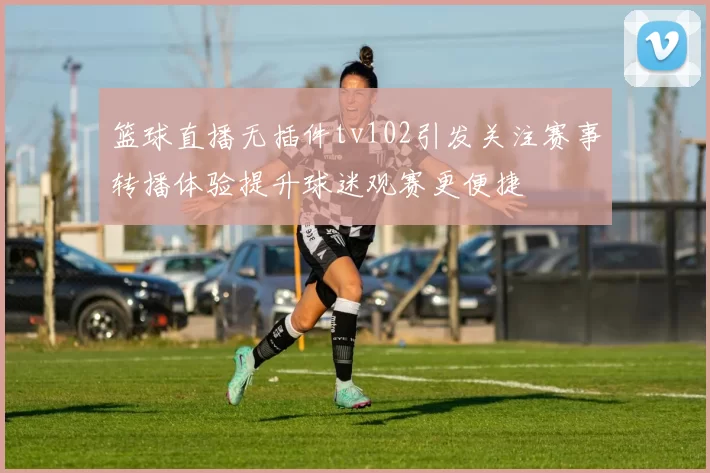 篮球直播无插件tv102引发关注赛事转播体验提升球迷观赛更便捷