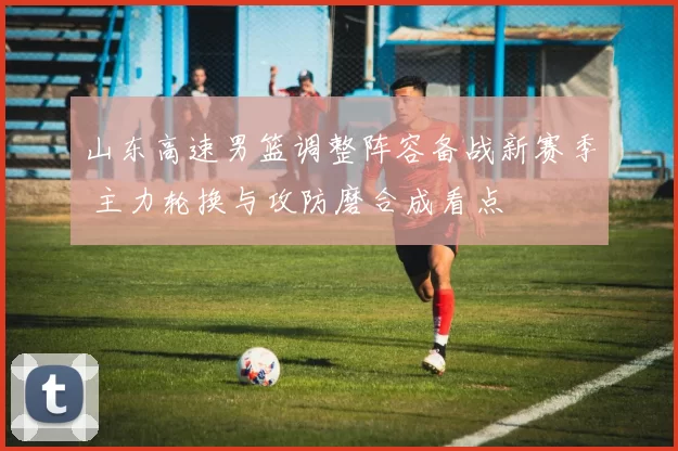 山东高速男篮调整阵容备战新赛季 主力轮换与攻防磨合成看点