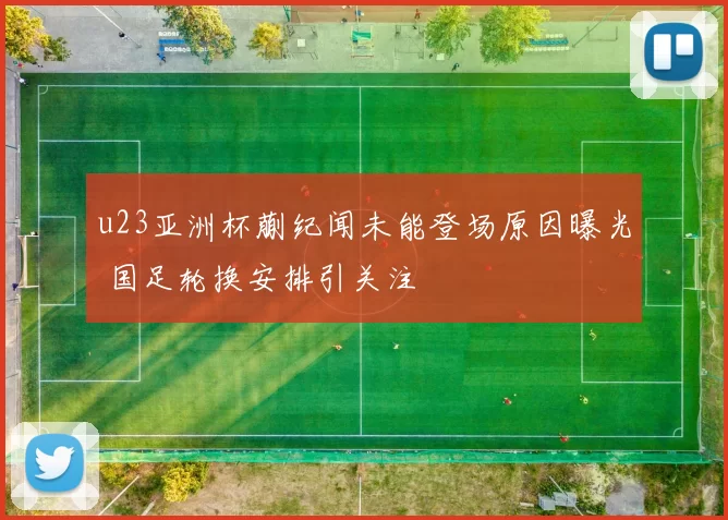 u23亚洲杯蒯纪闻未能登场原因曝光 国足轮换安排引关注