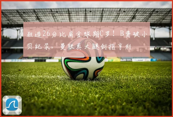 狂造26分比肩金球期C罗！B费破小贝纪录，曼联真大腿剑指亨利