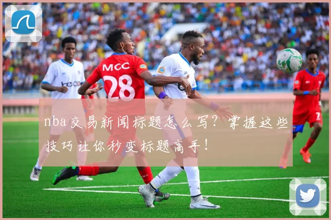 nba交易新闻标题怎么写?掌握这些技巧让你秒变标题高手!