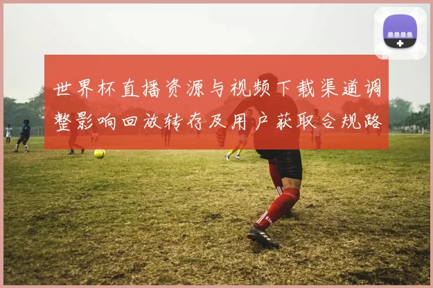 世界杯直播资源与视频下载渠道调整影响回放转存及用户获取合规路径