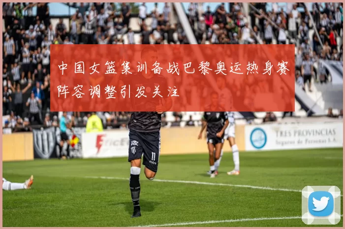 中国女篮集训备战巴黎奥运热身赛阵容调整引发关注
