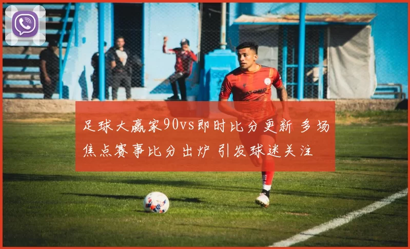足球大赢家90vs即时比分更新 多场焦点赛事比分出炉 引发球迷关注