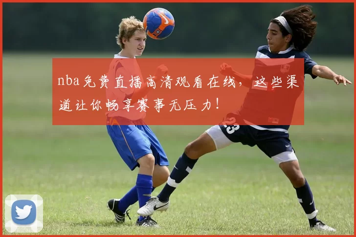 nba免费直播高清观看在线，这些渠道让你畅享赛事无压力！
