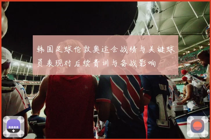 韩国足球伦敦奥运会战绩与关键球员表现对后续青训与备战影响