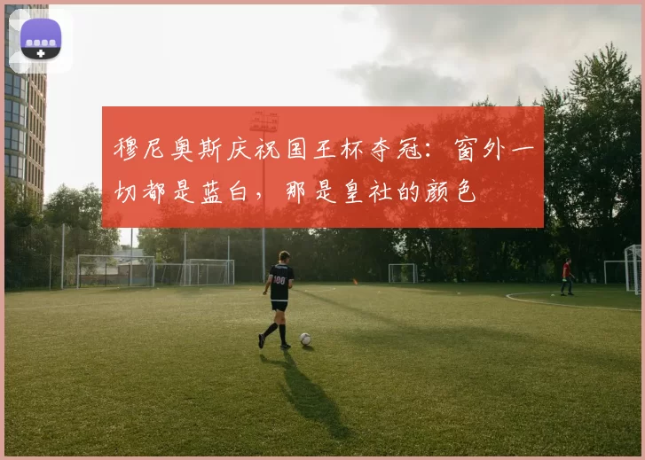 穆尼奥斯庆祝国王杯夺冠：窗外一切都是蓝白，那是皇社的颜色