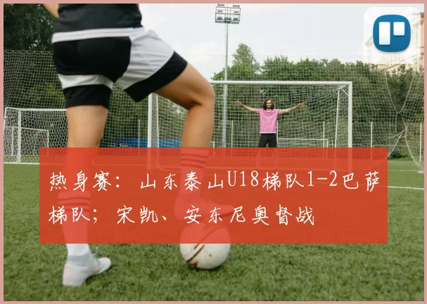 热身赛：山东泰山U18梯队1-2巴萨梯队；宋凯、安东尼奥督战