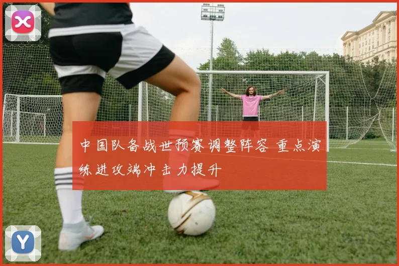 中国队备战世预赛调整阵容 重点演练进攻端冲击力提升