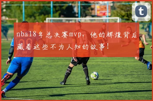 nba18年总决赛mvp，他的辉煌背后藏着这些不为人知的故事！