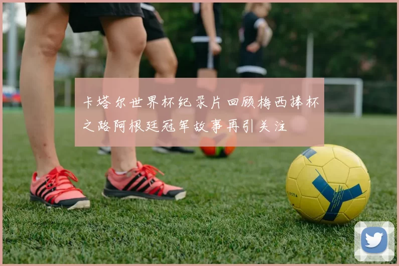 卡塔尔世界杯纪录片回顾梅西捧杯之路阿根廷冠军故事再引关注