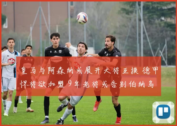 皇马与阿森纳或展开大将互换 德甲悍将欲加盟 9年老将或告别伯纳乌_维尼修斯_马丁内利_马德里竞技