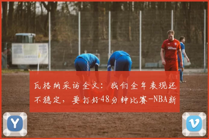 瓦格纳采访全文：我们全年表现还不稳定，要打好48分钟比赛-NBA新闻