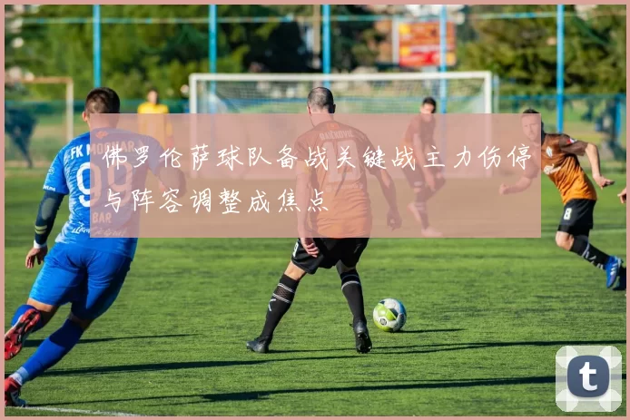 佛罗伦萨球队备战关键战主力伤停与阵容调整成焦点