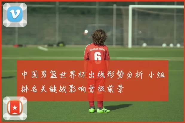 中国男篮世界杯出线形势分析 小组排名关键战影响晋级前景
