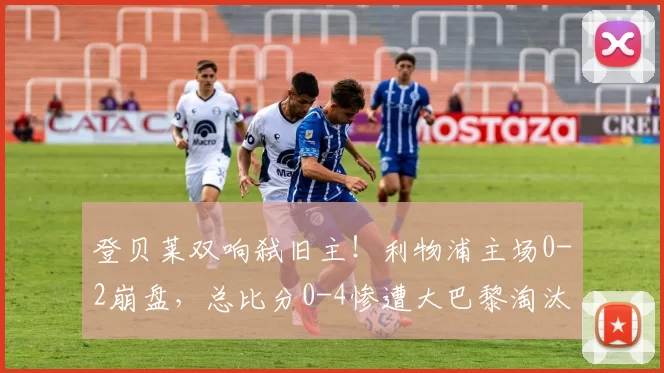 登贝莱双响弑旧主！利物浦主场0-2崩盘，总比分0-4惨遭大巴黎淘汰