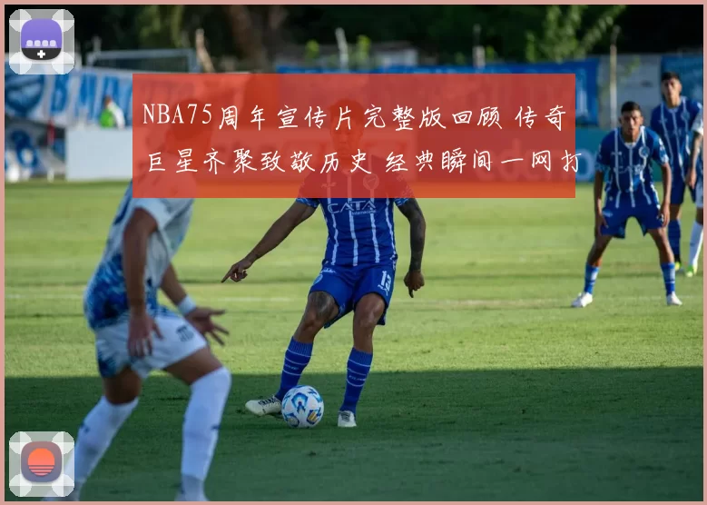 NBA75周年宣传片完整版回顾 传奇巨星齐聚致敬历史 经典瞬间一网打尽