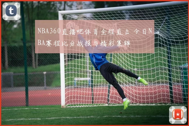 NBA360直播吧体育全程直击 今日NBA赛程比分战报与精彩集锦