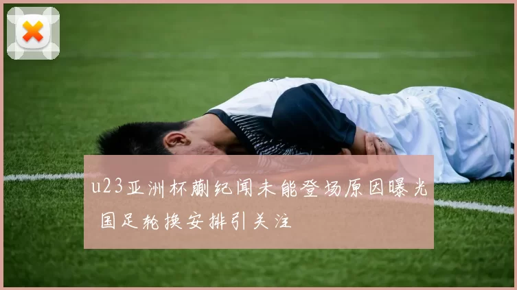 u23亚洲杯蒯纪闻未能登场原因曝光 国足轮换安排引关注