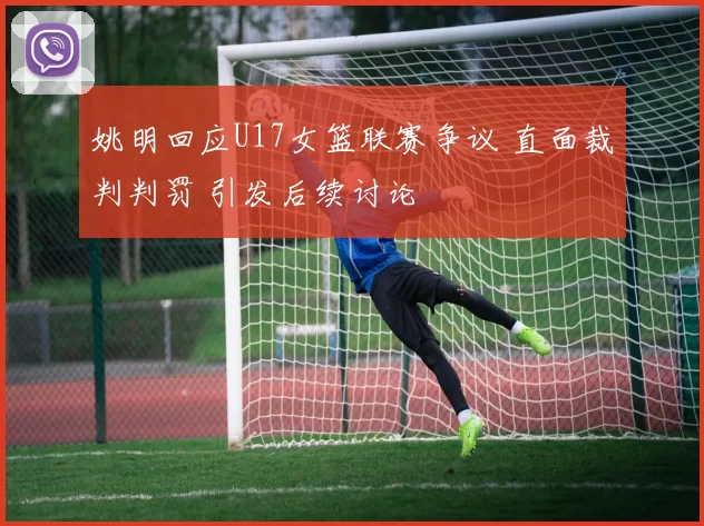 姚明回应U17女篮联赛争议 直面裁判判罚 引发后续讨论