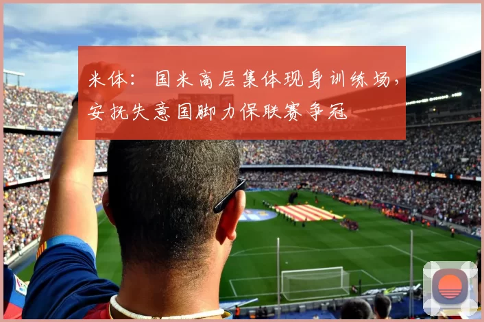 米体：国米高层集体现身训练场，安抚失意国脚力保联赛争冠