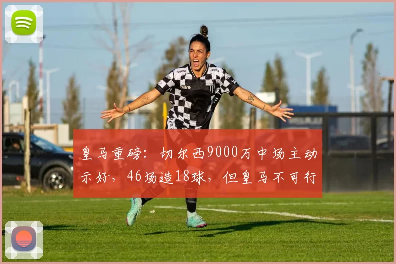 皇马重磅:切尔西9000万中场主动示好,46场造18球,但皇马不可行