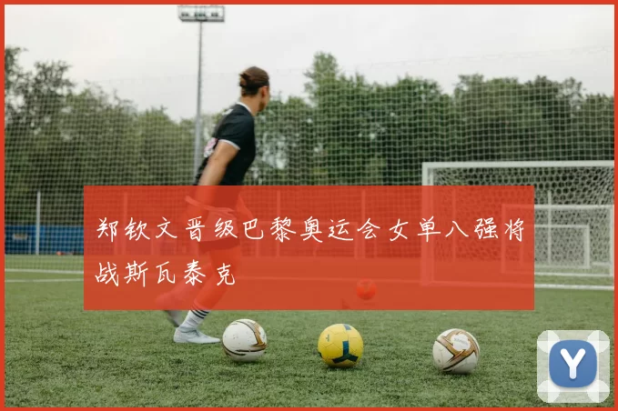 郑钦文晋级巴黎奥运会女单八强将战斯瓦泰克