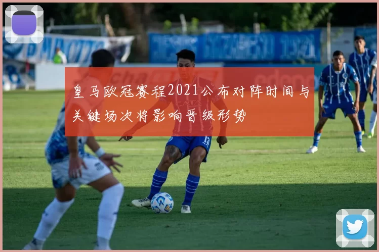 皇马欧冠赛程2021公布对阵时间与关键场次将影响晋级形势