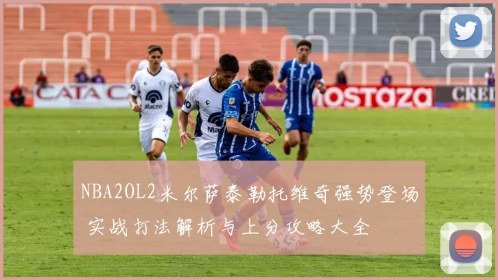 NBA2OL2米尔萨泰勒托维奇强势登场 实战打法解析与上分攻略大全