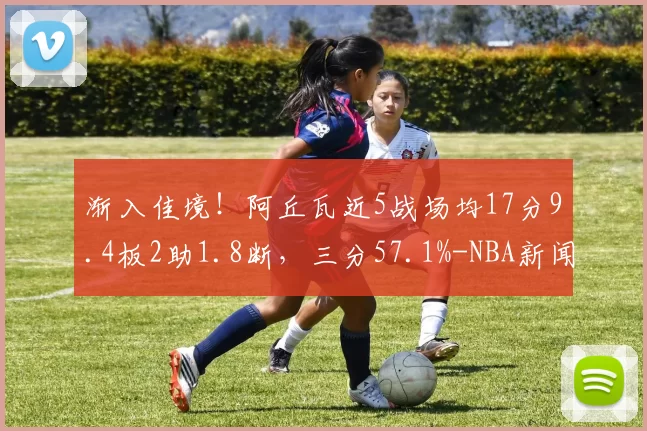 渐入佳境!阿丘瓦近5战场均17分9.4板2助1.8断,三分57.1%-NBA新闻