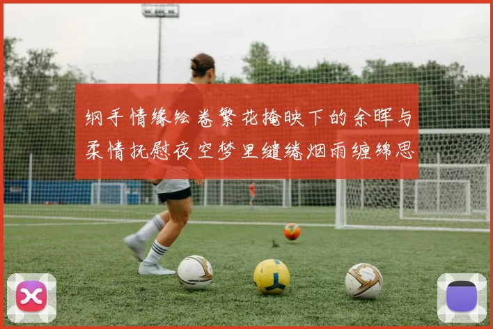 纲手情缘绘卷繁花掩映下的余晖与柔情抚慰夜空梦里缱绻烟雨缠绵思
