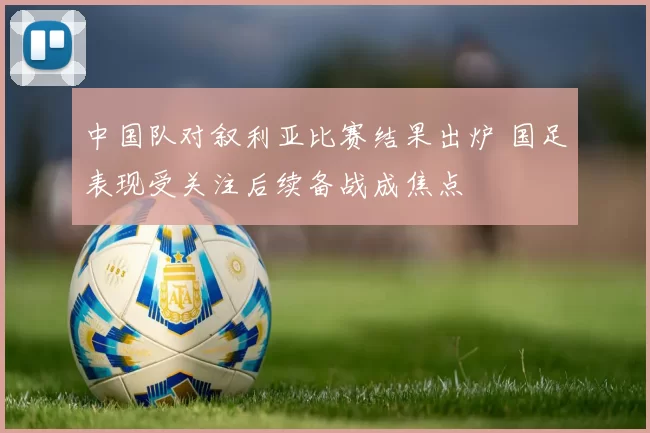 中国队对叙利亚比赛结果出炉 国足表现受关注后续备战成焦点