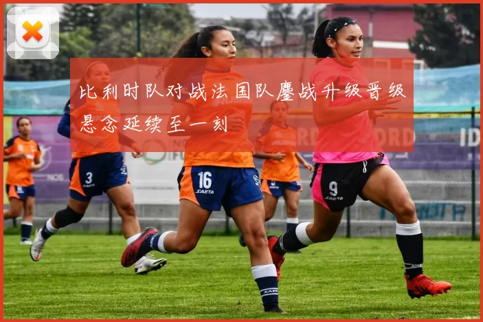 比利时队对战法国队鏖战升级晋级悬念延续至一刻