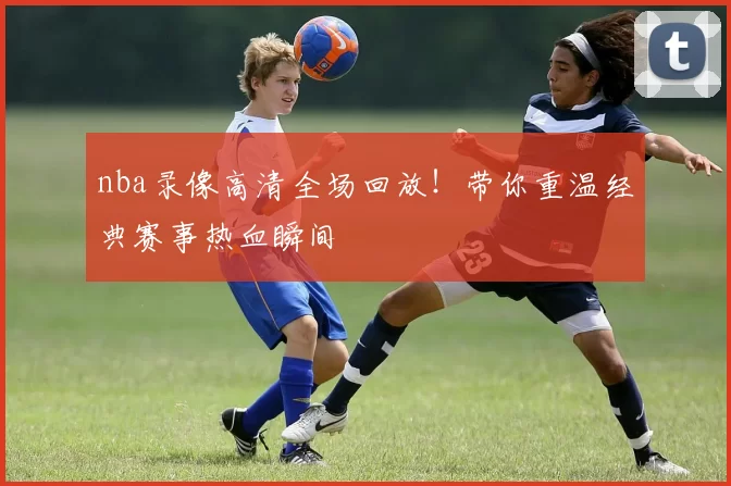 nba录像高清全场回放！带你重温经典赛事热血瞬间