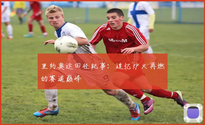 里约奥运田径纪事:追忆炉火再燃的赛道巅峰