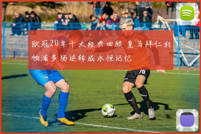 欧冠20年十大经典回顾 皇马拜仁利物浦多场逆转成永恒记忆