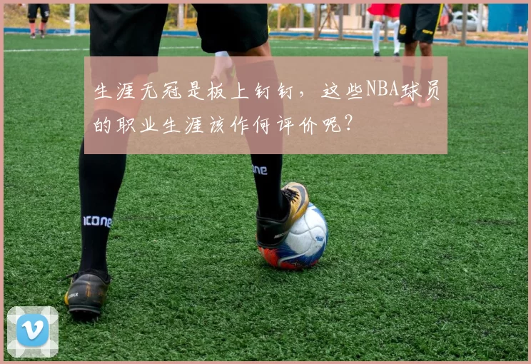 生涯无冠是板上钉钉,这些NBA球员的职业生涯该作何评价呢?