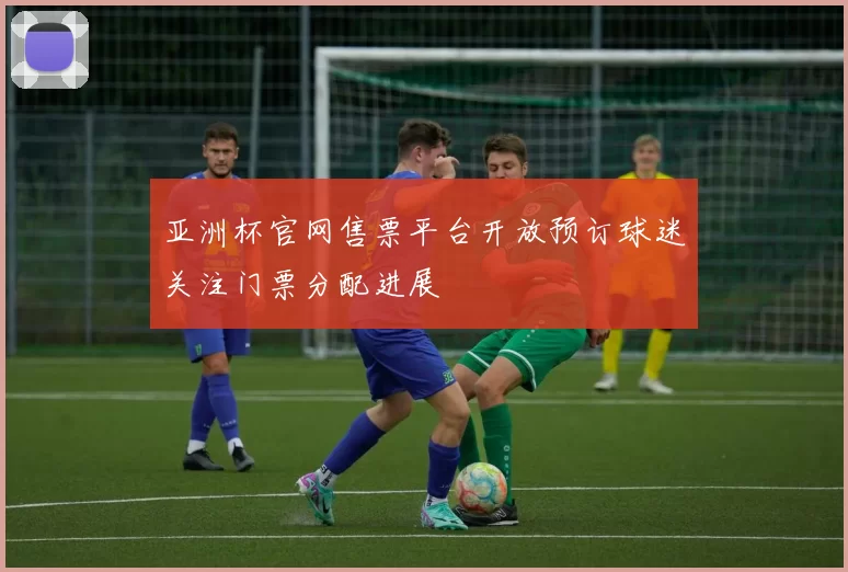 亚洲杯官网售票平台开放预订球迷关注门票分配进展