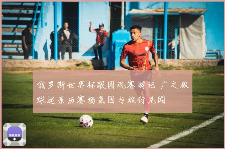俄罗斯世界杯跟团观赛游记 广之旅球迷亲历赛场氛围与旅行见闻