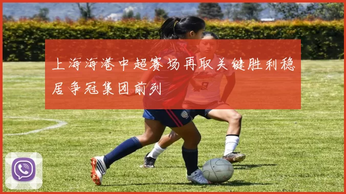 上海海港中超赛场再取关键胜利稳居争冠集团前列