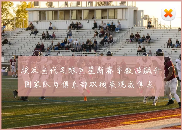 埃及当代足球巨星新赛季数据飙升 国家队与俱乐部双线表现成焦点