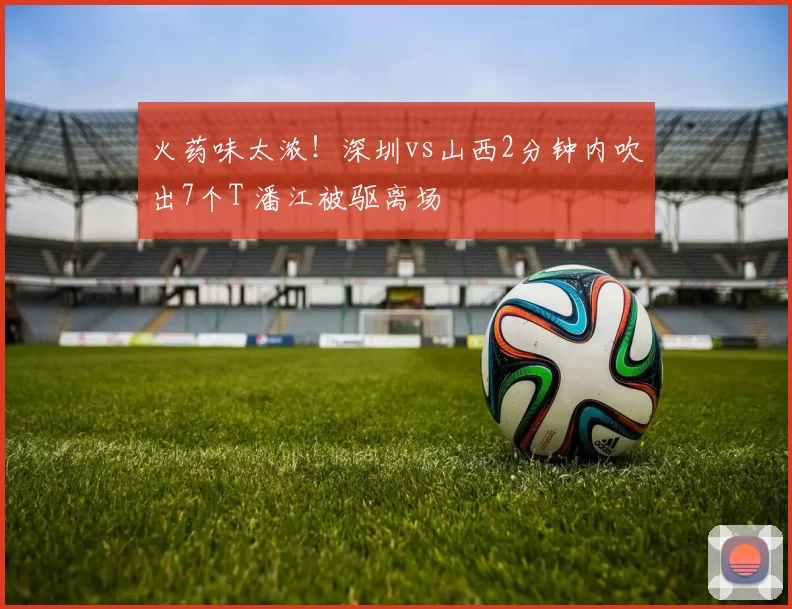 火药味太浓!深圳vs山西2分钟内吹出7个T 潘江被驱离场