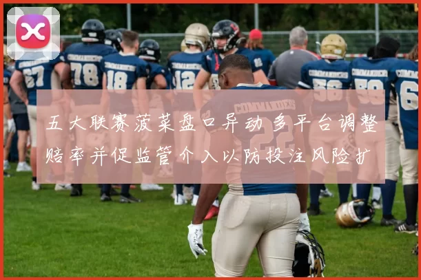 五大联赛菠菜盘口异动 多平台调整赔率并促监管介入以防投注风险扩大
