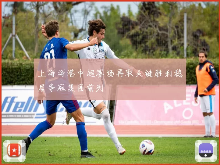 上海海港中超赛场再取关键胜利稳居争冠集团前列