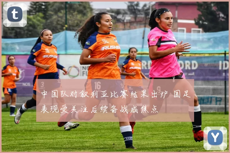 中国队对叙利亚比赛结果出炉 国足表现受关注后续备战成焦点