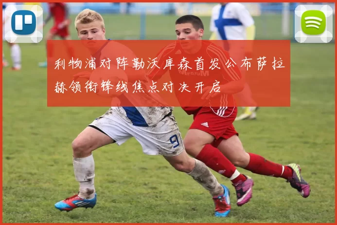 利物浦对阵勒沃库森首发公布萨拉赫领衔锋线焦点对决开启